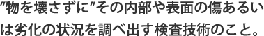 ”物を壊さずに”その内部や表面の傷あるいは劣化の状況を調べ出す検査技術のこと。