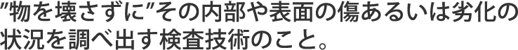 ”物を壊さずに”その内部や表面の傷あるいは劣化の状況を調べ出す検査技術のこと。