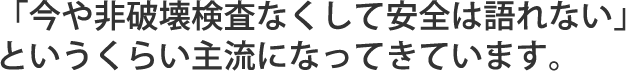 「今今や非破壊検査なくして安全は語れない」というくらい主流になってきています。